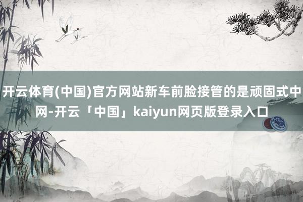 开云体育(中国)官方网站新车前脸接管的是顽固式中网-开云「中国」kaiyun网页版登录入口