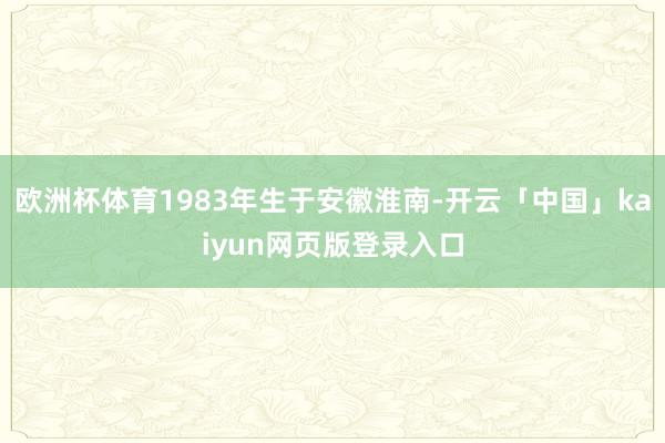 欧洲杯体育1983年生于安徽淮南-开云「中国」kaiyun网页版登录入口