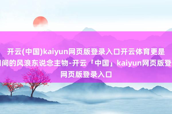 开云(中国)kaiyun网页版登录入口开云体育更是影响期间的风浪东说念主物-开云「中国」kaiyun网页版登录入口