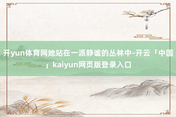 开yun体育网她站在一派静谧的丛林中-开云「中国」kaiyun网页版登录入口