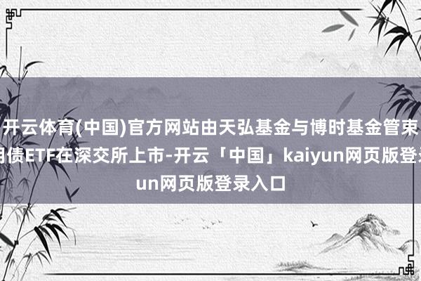 开云体育(中国)官方网站由天弘基金与博时基金管束的信用债ETF在深交所上市-开云「中国」kaiyun网页版登录入口