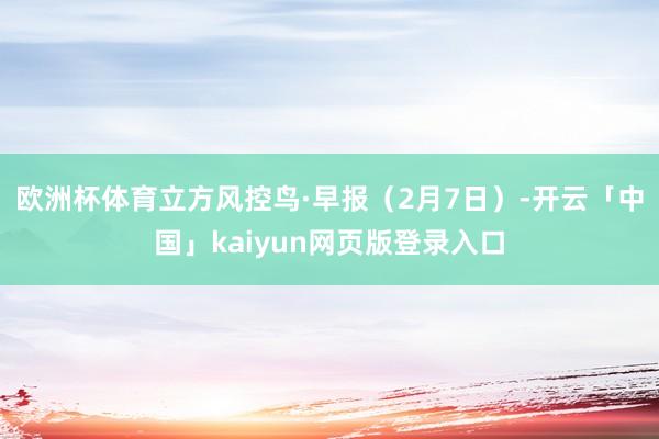 欧洲杯体育立方风控鸟·早报（2月7日）-开云「中国」kaiyun网页版登录入口