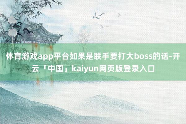 体育游戏app平台如果是联手要打大boss的话-开云「中国」kaiyun网页版登录入口