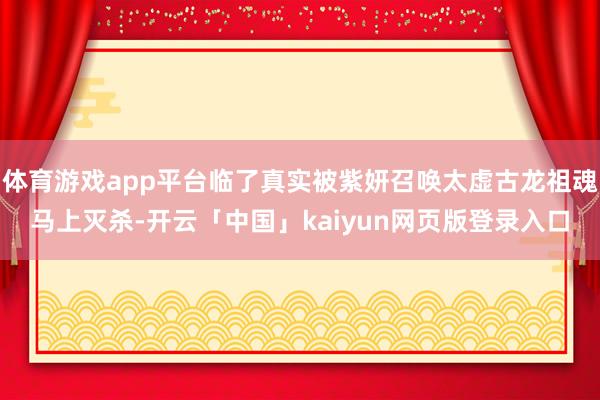 体育游戏app平台临了真实被紫妍召唤太虚古龙祖魂马上灭杀-开云「中国」kaiyun网页版登录入口