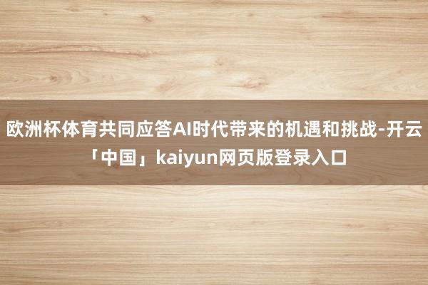 欧洲杯体育共同应答AI时代带来的机遇和挑战-开云「中国」kaiyun网页版登录入口