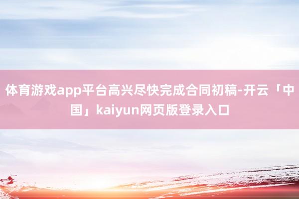 体育游戏app平台高兴尽快完成合同初稿-开云「中国」kaiyun网页版登录入口