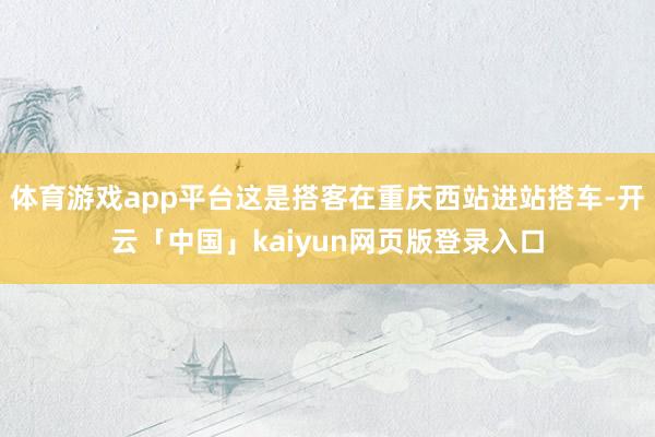 体育游戏app平台这是搭客在重庆西站进站搭车-开云「中国」kaiyun网页版登录入口