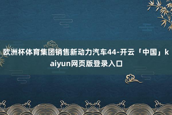 欧洲杯体育集团销售新动力汽车44-开云「中国」kaiyun网页版登录入口