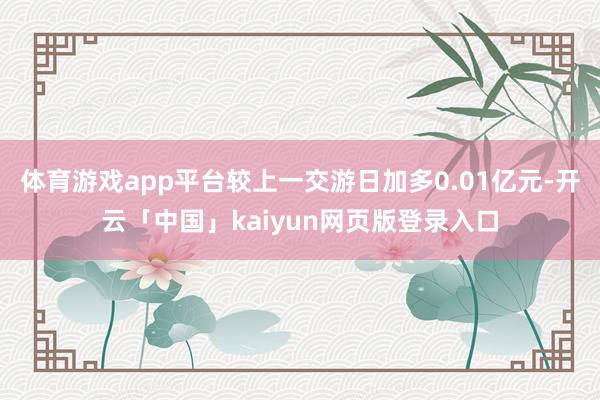 体育游戏app平台较上一交游日加多0.01亿元-开云「中国」kaiyun网页版登录入口