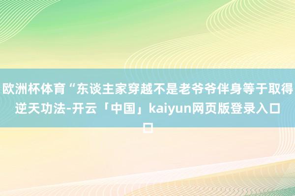 欧洲杯体育“东谈主家穿越不是老爷爷伴身等于取得逆天功法-开云「中国」kaiyun网页版登录入口