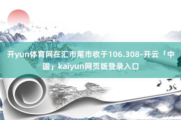 开yun体育网在汇市尾市收于106.308-开云「中国」kaiyun网页版登录入口