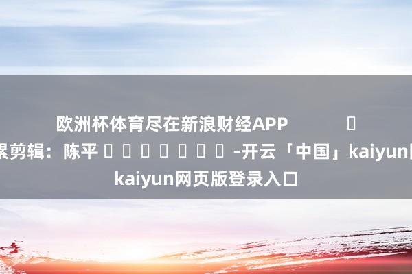 欧洲杯体育尽在新浪财经APP            						连累剪辑：陈平 							-开云「中国」kaiyun网页版登录入口