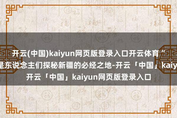 开云(中国)kaiyun网页版登录入口开云体育“独库公路”一直都是东说念主们探秘新疆的必经之地-开云「中国」kaiyun网页版登录入口