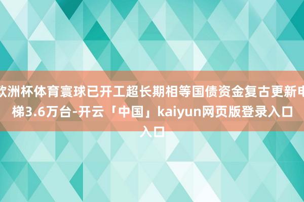 欧洲杯体育寰球已开工超长期相等国债资金复古更新电梯3.6万台-开云「中国」kaiyun网页版登录入口