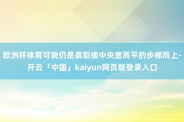 欧洲杯体育可我仍是袭取楼中央宽而平的步梯而上-开云「中国」kaiyun网页版登录入口