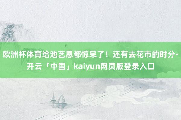 欧洲杯体育给池艺恩都惊呆了!还有去花市的时分-开云「中国」kaiyun网页版登录入口