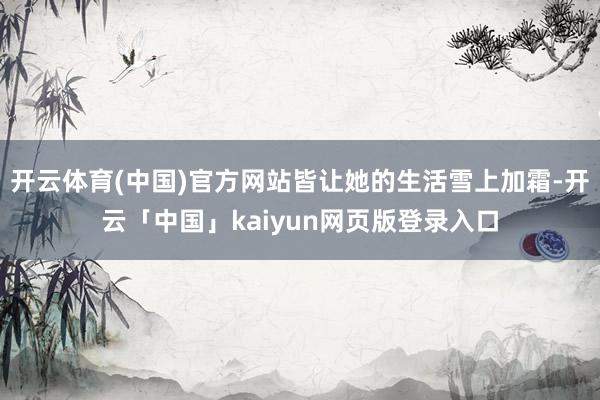 开云体育(中国)官方网站皆让她的生活雪上加霜-开云「中国」kaiyun网页版登录入口