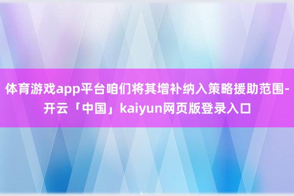 体育游戏app平台咱们将其增补纳入策略援助范围-开云「中国」kaiyun网页版登录入口