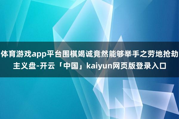 体育游戏app平台围棋竭诚竟然能够举手之劳地抢劫主义盘-开云「中国」kaiyun网页版登录入口