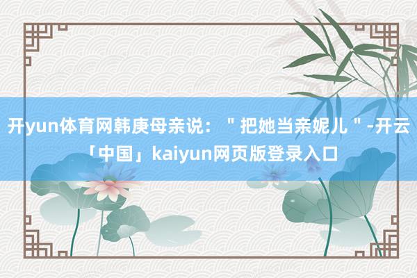 开yun体育网韩庚母亲说：＂把她当亲妮儿＂-开云「中国」kaiyun网页版登录入口