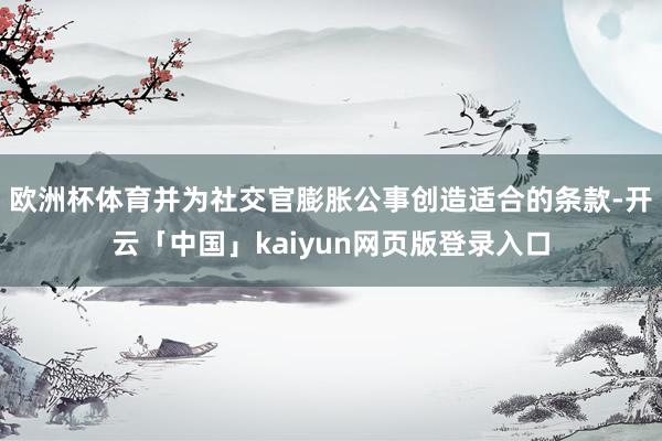 欧洲杯体育并为社交官膨胀公事创造适合的条款-开云「中国」kaiyun网页版登录入口