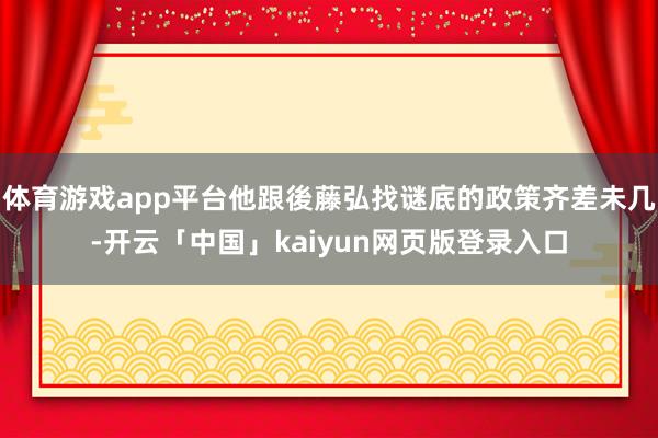 体育游戏app平台他跟後藤弘找谜底的政策齐差未几-开云「中国」kaiyun网页版登录入口